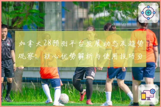 加拿大28预测平台发展动态及趋势观察：核心优势解析与使用技巧分享